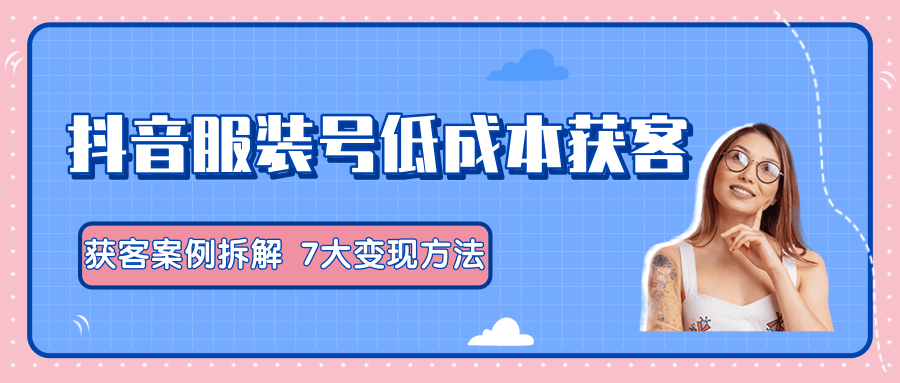 服装抖音号+获客的案例拆解，13种低成本获客方式，7大变现方法，直接上干货！-52资源库