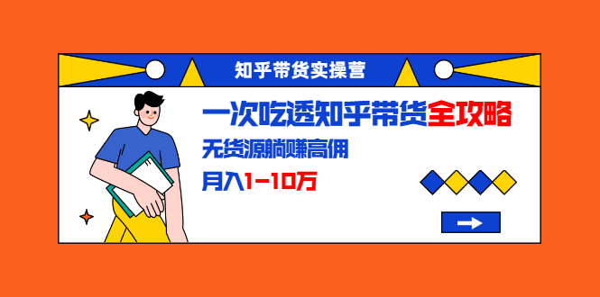 知乎带货实操营：一次吃透知乎带货全攻略 无货源躺赚高佣，月入1-10万-52资源库