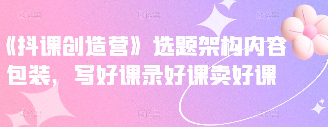 《抖课创造营》选题架构内容包装，写好课录好课卖好课-52资源库
