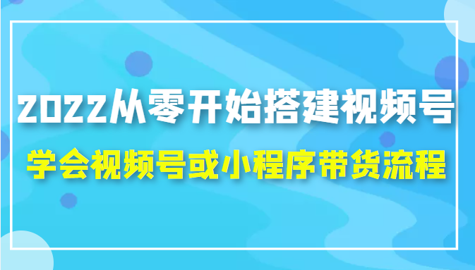 2022从零开始搭建视频号,学会视频号或小程序带货流程（价值599元）-52资源库