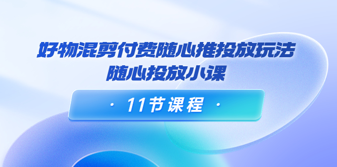 好物混剪付费随心推投放玩法，随心投放小课（11节课程）-52资源库