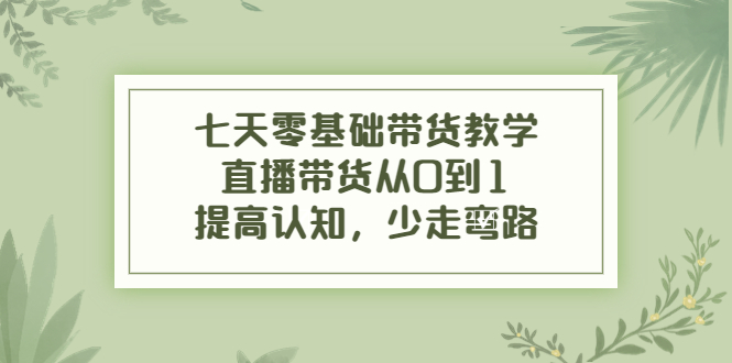 七天零基础带货教学，直播带货从0到1，提高认知，少走弯路-52资源库