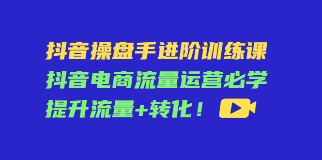 抖音操盘手进阶训练课：抖音电商流量运营必学，提升流量+转化-52资源库