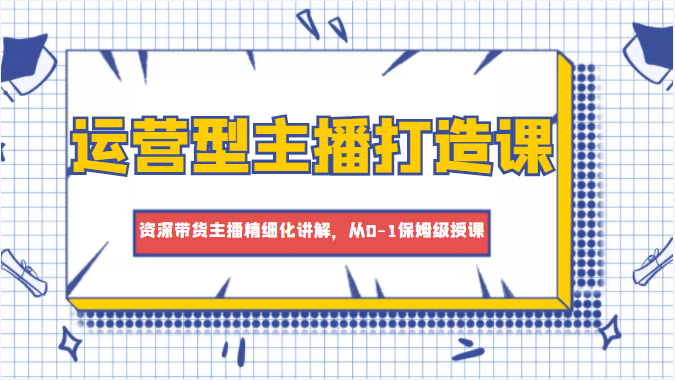 运营型主播打造课，资深带货主播精细化讲解，从0-1保姆级授课-52资源库