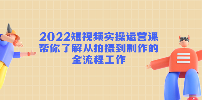 2022短视频实操运营课：帮你了解从拍摄到制作的全流程工作-52资源库