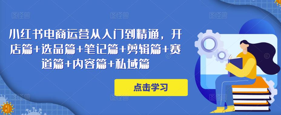 小红书电商运营从入门到精通，开店篇+选品篇+笔记篇+剪辑篇+赛道篇+内容篇+私域篇-52资源库
