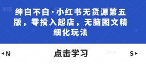 绅白不白·小红书无货源第五版,零投入起店,无脑图文精细化玩法-52资源库