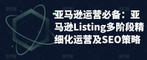 亚马逊运营必备:亚马逊Listing多阶段精细化运营及SEO策略-52资源库