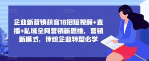 企业新营销获客18招短视频+直播+私域全网营销新思维,营销新模式,传统企业转型必学-52资源库