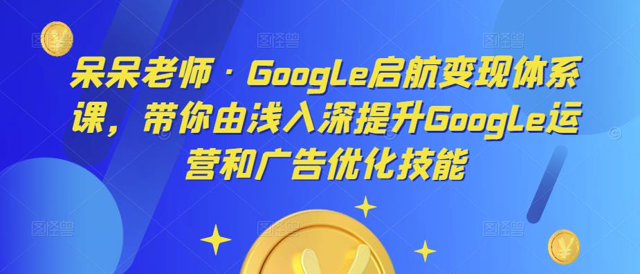 呆呆老师·Google启航变现体系课，带你由浅入深提升Google运营和广告优化技能-52资源库