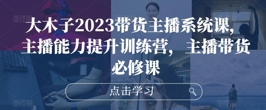 大木子2023带货主播系统课，主播能力提升训练营，主播带货必修课-52资源库