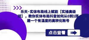 乐天·实体布局线上赋能【实操高级班】,教你实体布局抖音如何从0到1搭建一个有温度的高转化账号-52资源库
