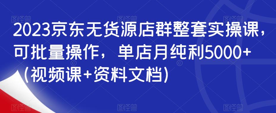 2023京东无货源店群整套实操课，可批量操作，单店月纯利5000+（视频课+资料文档）-52资源库