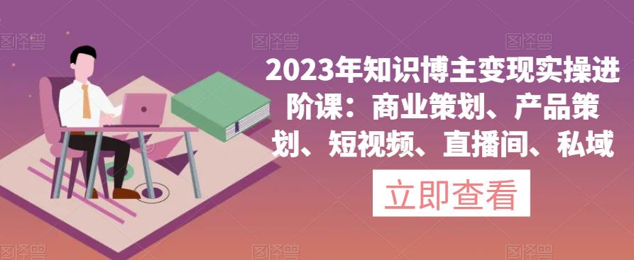 2023年知识博主变现实操进阶课：商业策划、产品策划、短视频、直播间、私域-52资源库