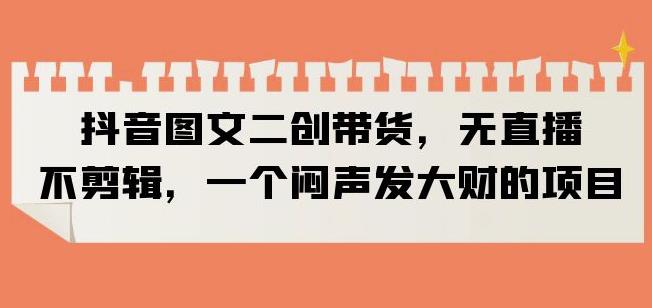 抖音图文二创带货，无直播，不剪辑，一个闷声发大财的项目【揭秘】-52资源库