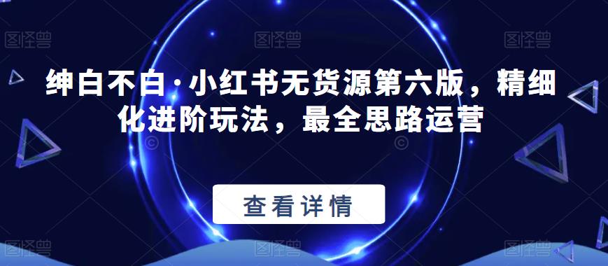 绅白不白·小红书无货源第六版，精细化进阶玩法，最全思路运营-52资源库