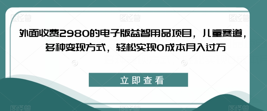 外面收费2980的电子版益智用品项目，儿童赛道，多种变现方式，轻松实现0成本月入过万【揭秘】-52资源库