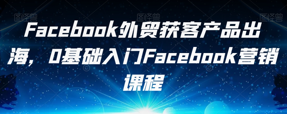 Facebook外贸获客产品出海，0基础入门Facebook营销课程-52资源库