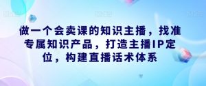 做一个会卖课的知识主播,找准专属知识产品,打造主播IP定位,构建直播话术体系-52资源库