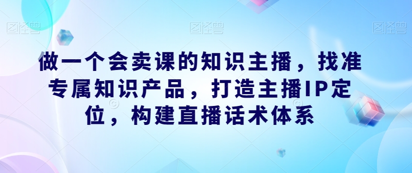 做一个会卖课的知识主播，找准专属知识产品，打造主播IP定位，构建直播话术体系-52资源库