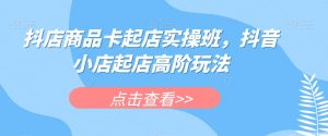 抖店商品卡起店实操班,抖音小店起店高阶玩法-52资源库