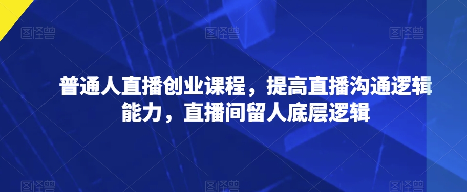 普通人直播创业课程，提高直播沟通逻辑能力，直播间留人底层逻辑-52资源库
