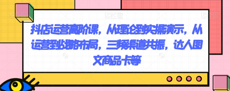 抖店运营高阶课，从理论到实操演示，从运营到战略布局，三频渠道共振，达人图文商品卡等-52资源库