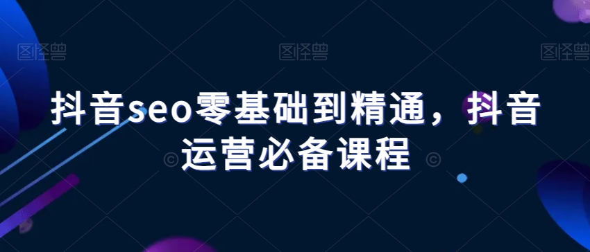 抖音seo零基础到精通，抖音运营必备课程-52资源库