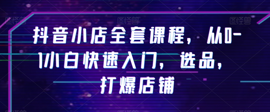 抖音小店全套课程，从0-1小白快速入门，选品，打爆店铺-52资源库
