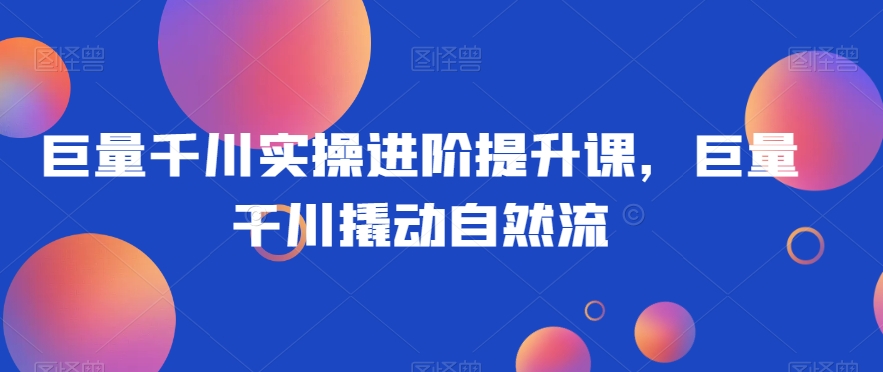 巨量千川实操进阶提升课，巨量干川撬动自然流-52资源库