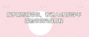 俄罗斯产品剪辑带货,普通人0基础学不露脸带货实战教程-52资源库