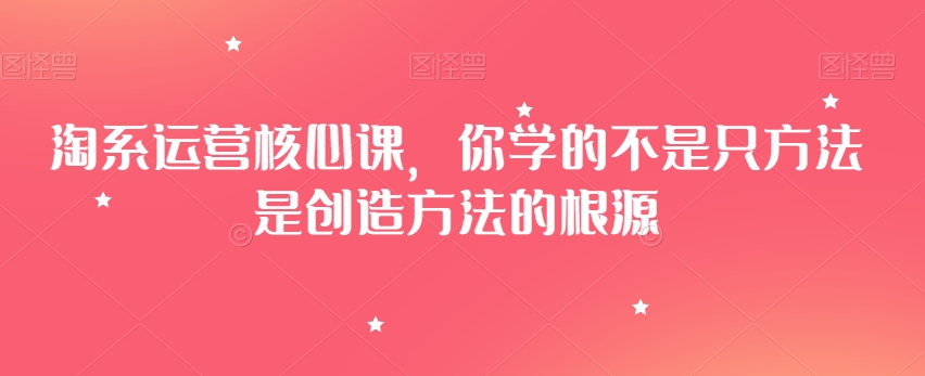 淘系运营核心课，你学的不是只方法是创造方法的根源-52资源库