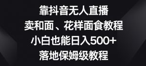 靠抖音无人直播,卖和面、花样面试教程,小白也能日入500+,落地保姆级教程【揭秘】-52资源库