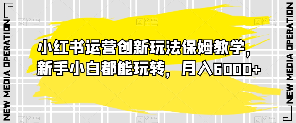 小红书运营创新玩法保姆教学，新手小白都能玩转，月入6000+【揭秘】-52资源库
