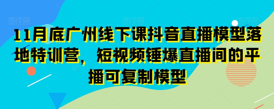 11月底广州线下课抖音直播模型落地特训营，短视频锤爆直播间的平播可复制模型-52资源库