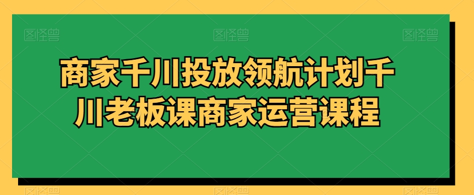 商家千川投放领航计划千川老板课商家运营课程-52资源库