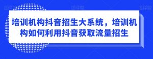 培训机构抖音招生大系统,培训机构如何利用抖音获取流量招生-52资源库