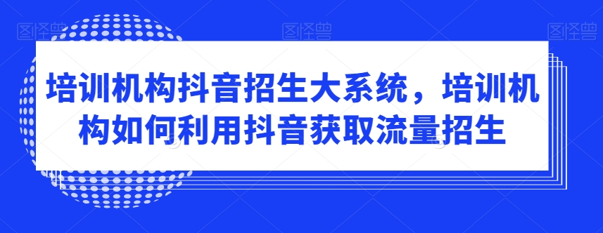 培训机构抖音招生大系统，培训机构如何利用抖音获取流量招生-52资源库