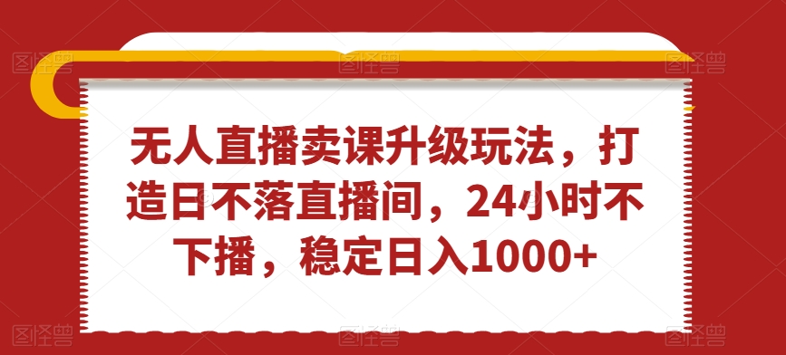 无人直播卖课升级玩法，打造日不落直播间，24小时不下播，稳定日入1000+【揭秘】-52资源库