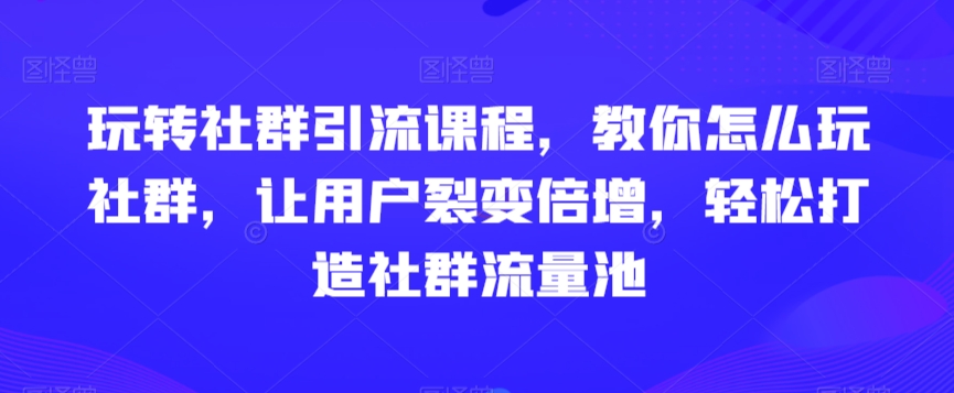 玩转社群引流课程，教你怎么玩社群，让用户裂变倍增，轻松打造社群流量池-52资源库