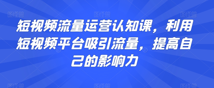 短视频流量运营认知课，利用短视频平台吸引流量，提高自己的影响力-52资源库