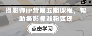 摄影师IP营第五期课程,帮助摄影师涨粉变现-52资源库