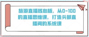 旅游直播核心板,从0-100的直播思维课,打造头部直播间的系统课-52资源库