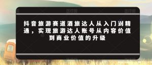 抖音旅游赛道酒旅达人从入门到精通,实现旅游达人账号从内容价值到商业价值的升级-52资源库
