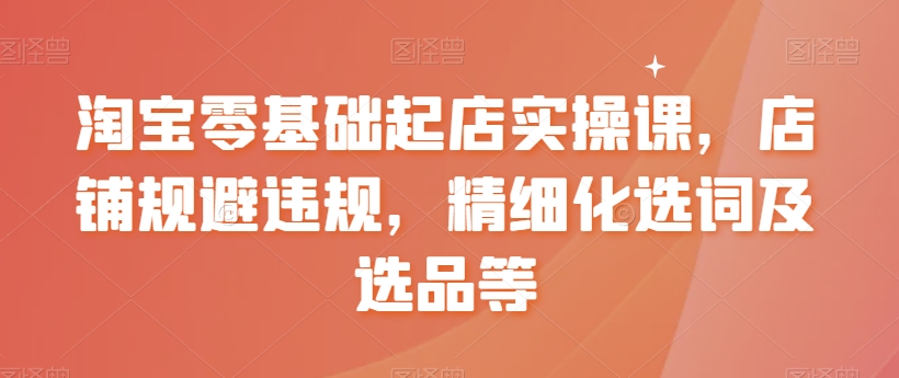 淘宝零基础起店实操课，店铺规避违规，精细化选词及选品等-52资源库