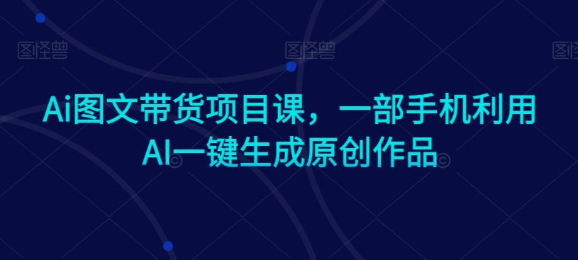 Ai图文带货项目课，一部手机利用AI一键生成原创作品-52资源库