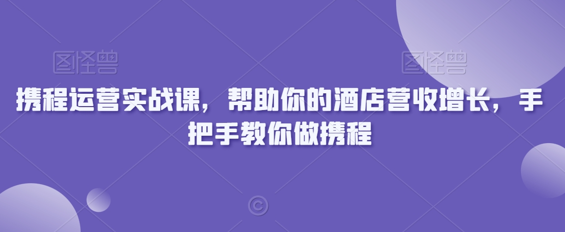 携程运营实战课，帮助你的酒店营收增长，手把手教你做携程-52资源库