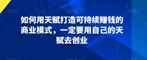 如何用天赋打造可持续赚钱的商业模式,一定要用自己的天赋去创业-52资源库