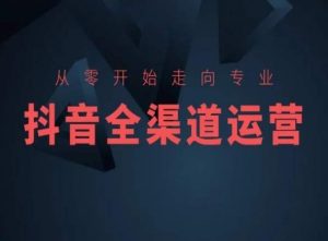 从零开始走向专业,抖音全渠道运营,抖音电商培训-52资源库