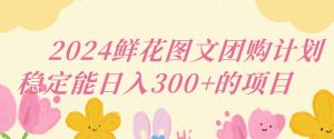 2024鲜花图文团购计划小白能稳定每日收入三位数的项目【揭秘】-52资源库